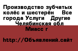 Производство зубчатых колёс и шестерён. - Все города Услуги » Другие   . Челябинская обл.,Миасс г.